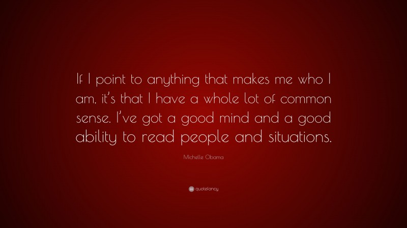 Michelle Obama Quote: “If I point to anything that makes me who I am, it’s that I have a whole lot of common sense. I’ve got a good mind and a good ability to read people and situations.”