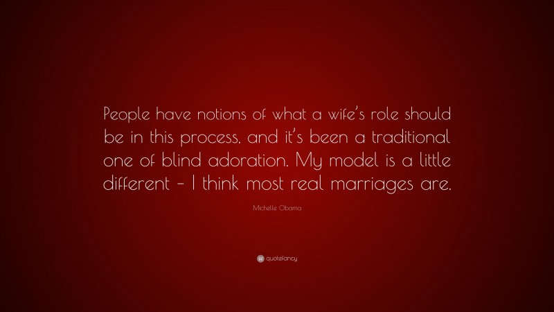 Michelle Obama Quote: “People have notions of what a wife’s role should be in this process, and it’s been a traditional one of blind adoration. My model is a little different – I think most real marriages are.”