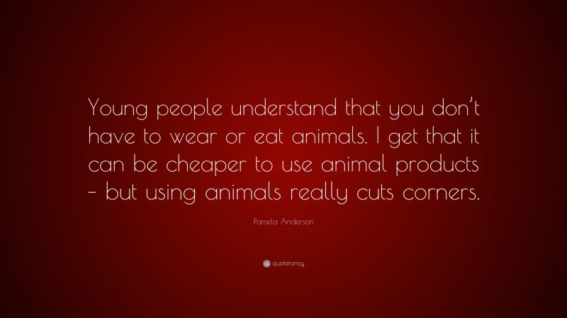 Pamela Anderson Quote: “Young people understand that you don’t have to wear or eat animals. I get that it can be cheaper to use animal products – but using animals really cuts corners.”