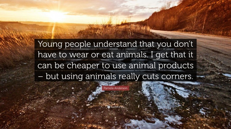 Pamela Anderson Quote: “Young people understand that you don’t have to wear or eat animals. I get that it can be cheaper to use animal products – but using animals really cuts corners.”