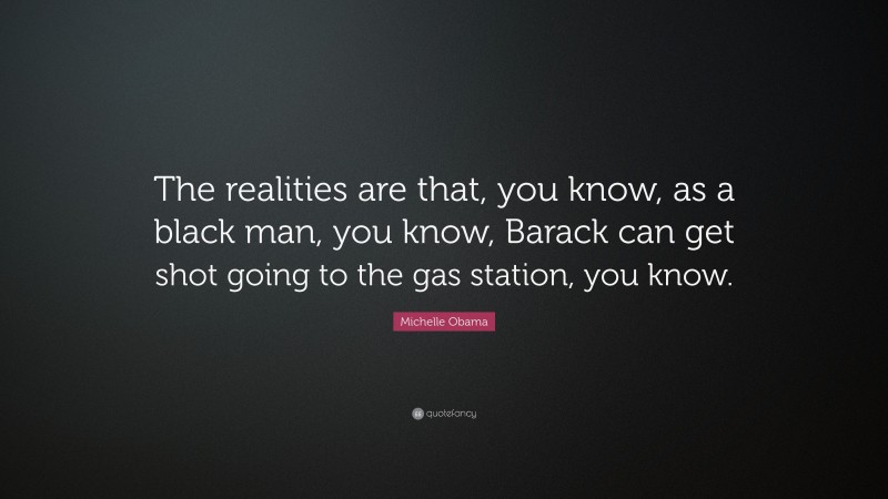 Michelle Obama Quote: “The realities are that, you know, as a black man, you know, Barack can get shot going to the gas station, you know.”