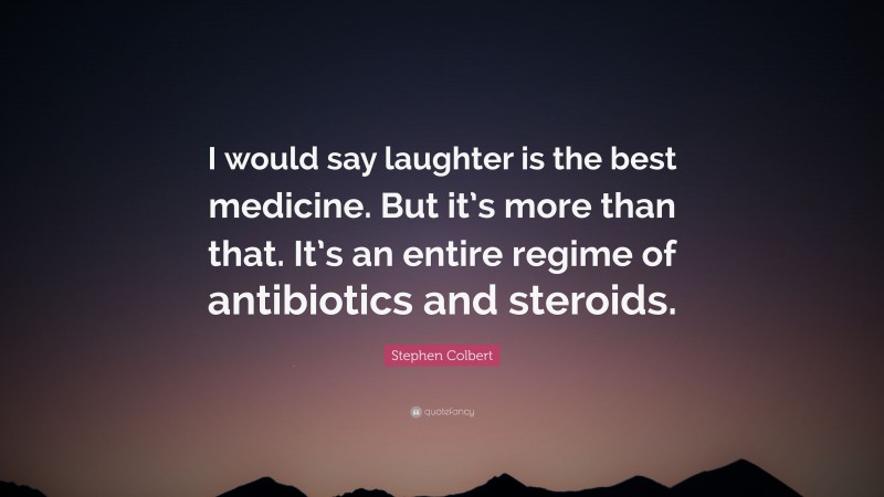 Stephen Colbert Quote: “I would say laughter is the best medicine. But it’s more than that. It’s an entire regime of antibiotics and steroids.”