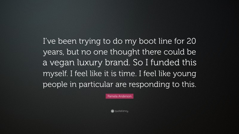 Pamela Anderson Quote: “I’ve been trying to do my boot line for 20 years, but no one thought there could be a vegan luxury brand. So I funded this myself. I feel like it is time. I feel like young people in particular are responding to this.”