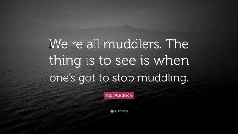 Iris Murdoch Quote: “We re all muddlers. The thing is to see is when one’s got to stop muddling.”