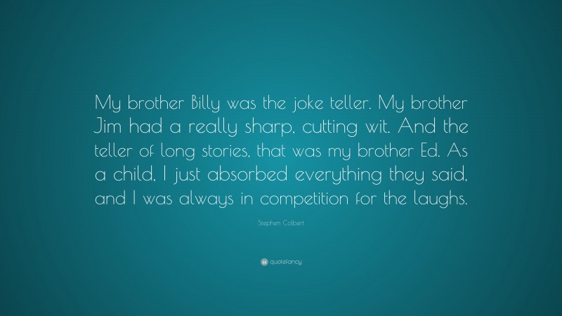 Stephen Colbert Quote: “My brother Billy was the joke teller. My brother Jim had a really sharp, cutting wit. And the teller of long stories, that was my brother Ed. As a child, I just absorbed everything they said, and I was always in competition for the laughs.”