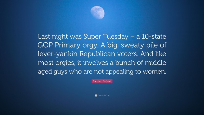 Stephen Colbert Quote: “Last night was Super Tuesday – a 10-state GOP Primary orgy. A big, sweaty pile of lever-yankin Republican voters. And like most orgies, it involves a bunch of middle aged guys who are not appealing to women.”