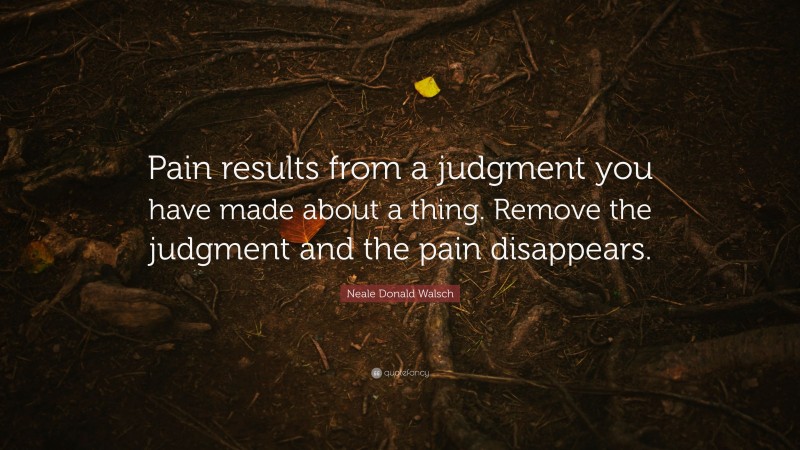 Neale Donald Walsch Quote: “Pain results from a judgment you have made about a thing. Remove the judgment and the pain disappears.”