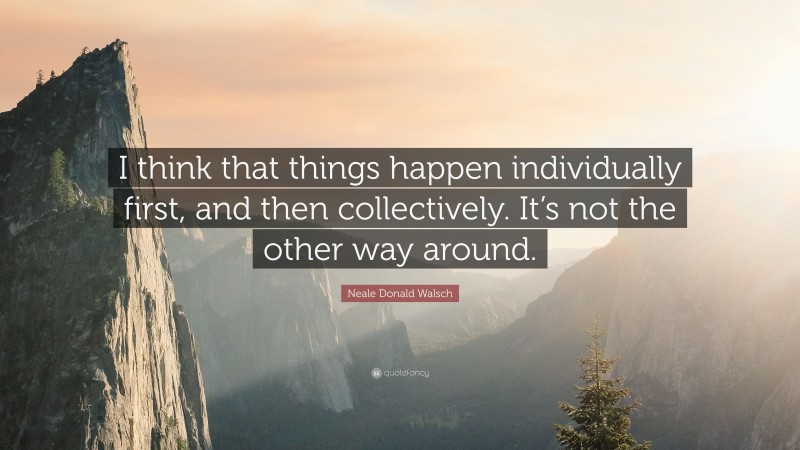 Neale Donald Walsch Quote: “I think that things happen individually first, and then collectively. It’s not the other way around.”