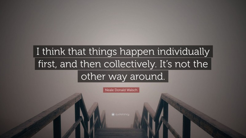 Neale Donald Walsch Quote: “I think that things happen individually first, and then collectively. It’s not the other way around.”