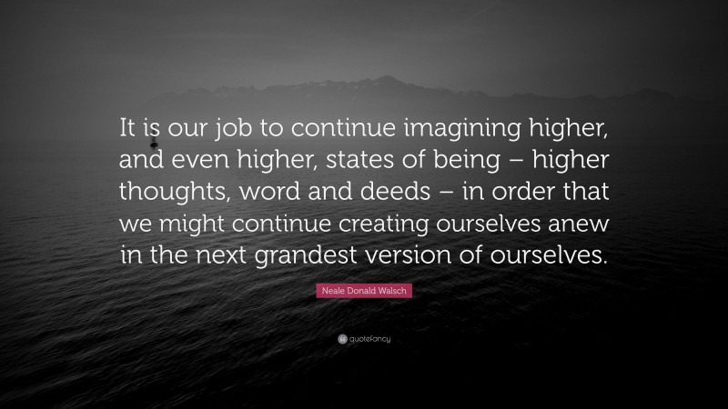 Neale Donald Walsch Quote: “It is our job to continue imagining higher, and even higher, states of being – higher thoughts, word and deeds – in order that we might continue creating ourselves anew in the next grandest version of ourselves.”