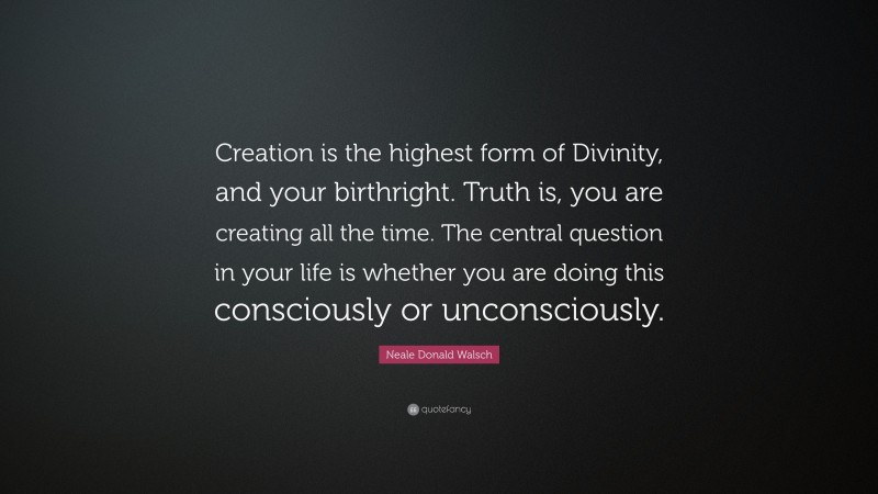 Neale Donald Walsch Quote: “Creation is the highest form of Divinity, and your birthright. Truth is, you are creating all the time. The central question in your life is whether you are doing this consciously or unconsciously.”