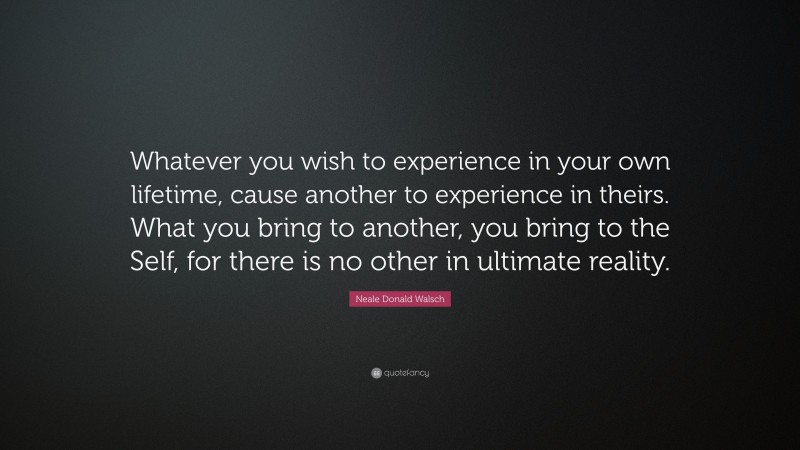 Neale Donald Walsch Quote: “Whatever you wish to experience in your own lifetime, cause another to experience in theirs. What you bring to another, you bring to the Self, for there is no other in ultimate reality.”