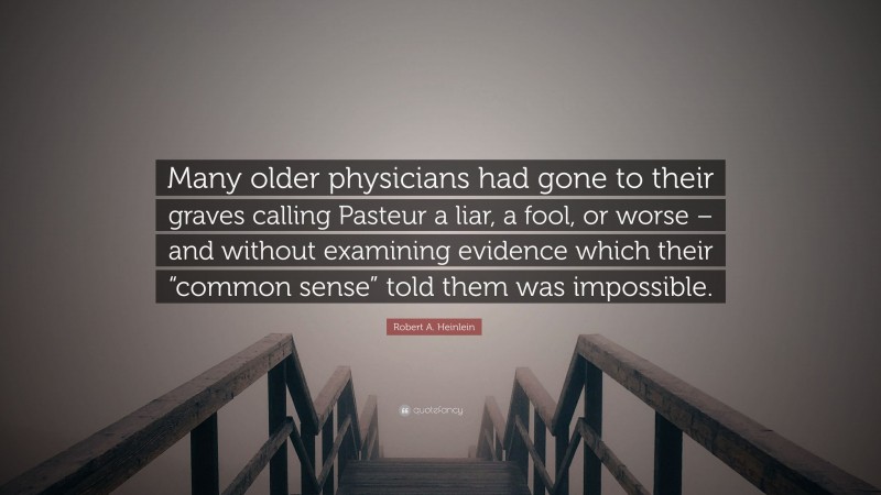 Robert A. Heinlein Quote: “Many older physicians had gone to their graves calling Pasteur a liar, a fool, or worse – and without examining evidence which their “common sense” told them was impossible.”