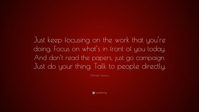 Michelle Obama Quote: “Just keep focusing on the work that you’re doing. Focus on what’s in front of you today. And don’t read the papers, just go campaign. Just do your thing. Talk to people directly.”