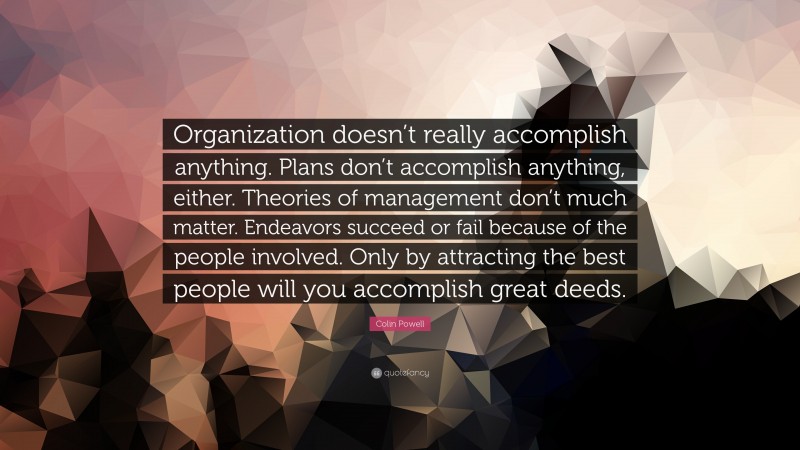 Colin Powell Quote: “Organization doesn’t really accomplish anything. Plans don’t accomplish anything, either. Theories of management don’t much matter. Endeavors succeed or fail because of the people involved. Only by attracting the best people will you accomplish great deeds.”