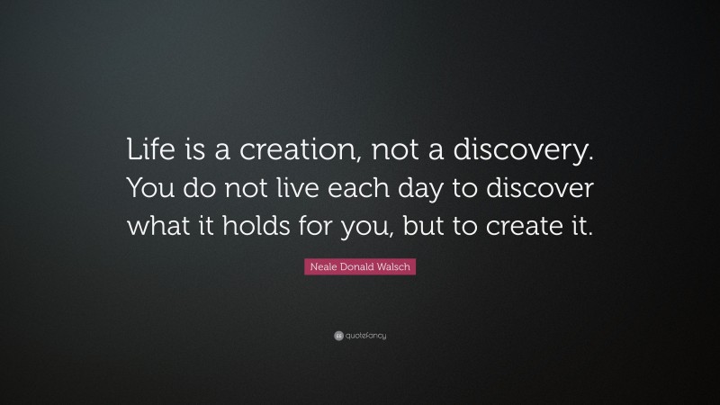 Neale Donald Walsch Quote: “Life is a creation, not a discovery. You do not live each day to discover what it holds for you, but to create it.”