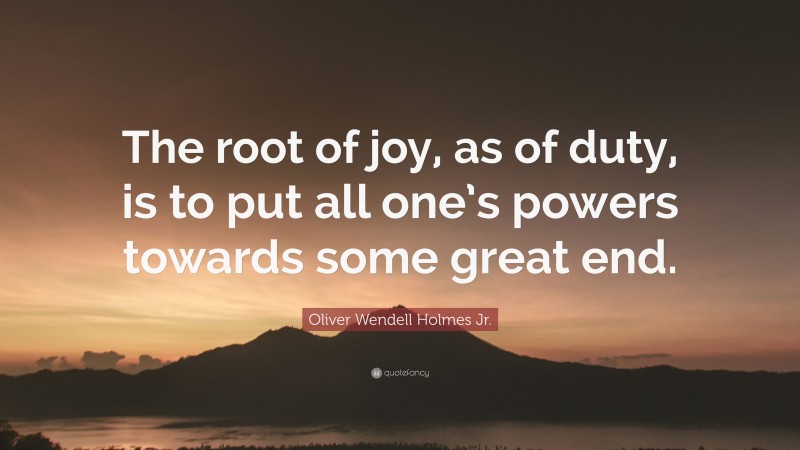 Oliver Wendell Holmes Jr. Quote: “The root of joy, as of duty, is to put all one’s powers towards some great end.”