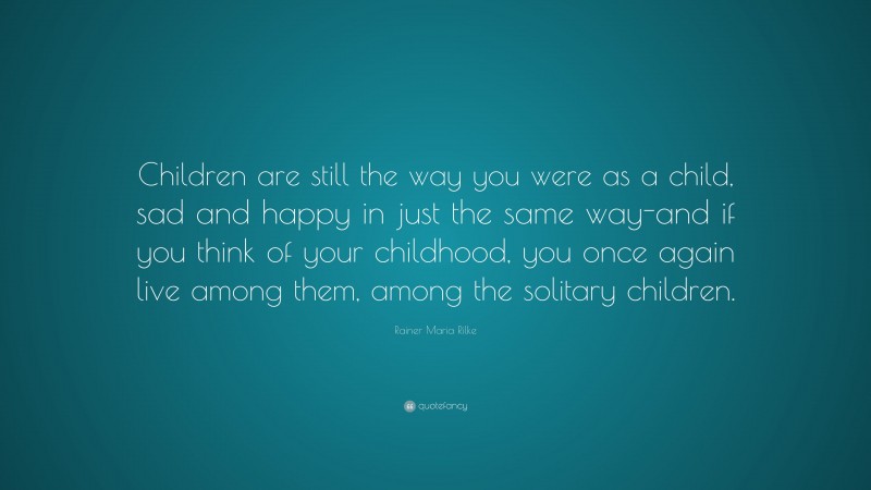 Rainer Maria Rilke Quote: “Children are still the way you were as a child, sad and happy in just the same way-and if you think of your childhood, you once again live among them, among the solitary children.”