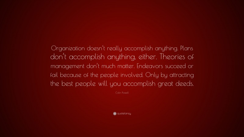 Colin Powell Quote: “Organization doesn’t really accomplish anything. Plans don’t accomplish anything, either. Theories of management don’t much matter. Endeavors succeed or fail because of the people involved. Only by attracting the best people will you accomplish great deeds.”
