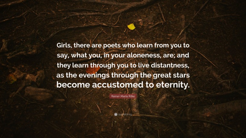 Rainer Maria Rilke Quote: “Girls, there are poets who learn from you to say, what you, in your aloneness, are; and they learn through you to live distantness, as the evenings through the great stars become accustomed to eternity.”
