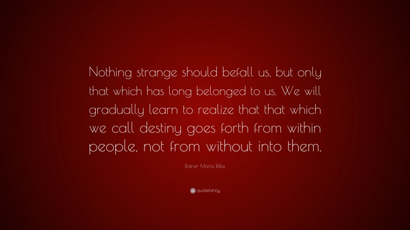 Rainer Maria Rilke Quote: “Nothing strange should befall us, but only that which has long belonged to us. We will gradually learn to realize that that which we call destiny goes forth from within people, not from without into them.”