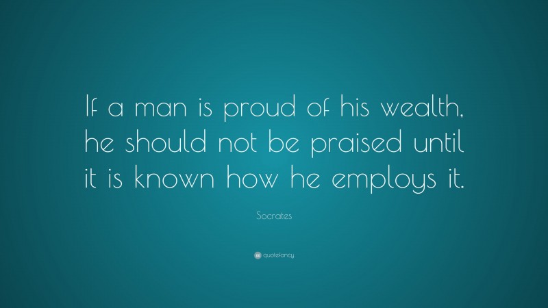 Socrates Quote: “If a man is proud of his wealth, he should not be praised until it is known how he employs it.”