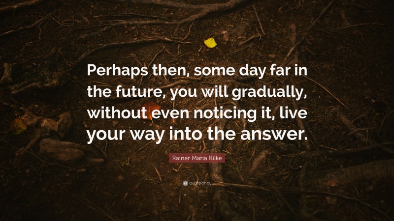 Rainer Maria Rilke Quote: “Perhaps then, some day far in the future, you will gradually, without even noticing it, live your way into the answer.”