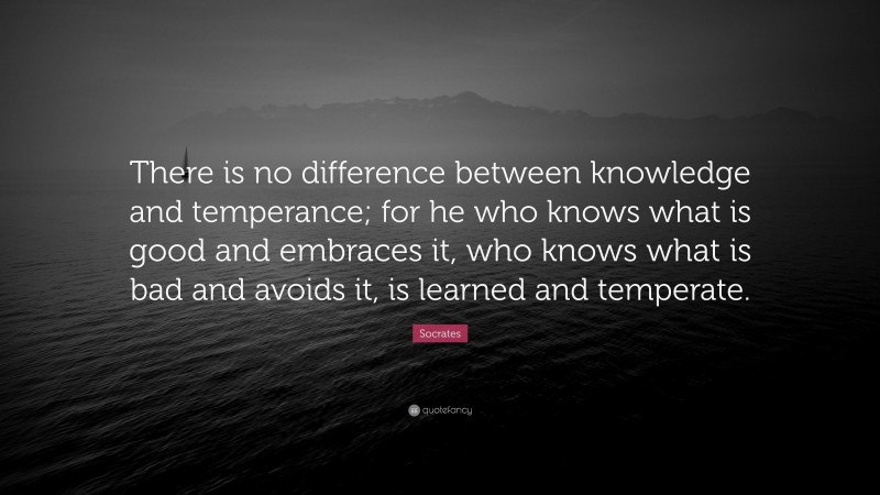 Socrates Quote: “There is no difference between knowledge and temperance; for he who knows what is good and embraces it, who knows what is bad and avoids it, is learned and temperate.”