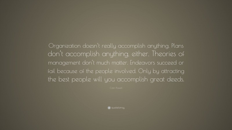 Colin Powell Quote: “Organization doesn’t really accomplish anything. Plans don’t accomplish anything, either. Theories of management don’t much matter. Endeavors succeed or fail because of the people involved. Only by attracting the best people will you accomplish great deeds.”