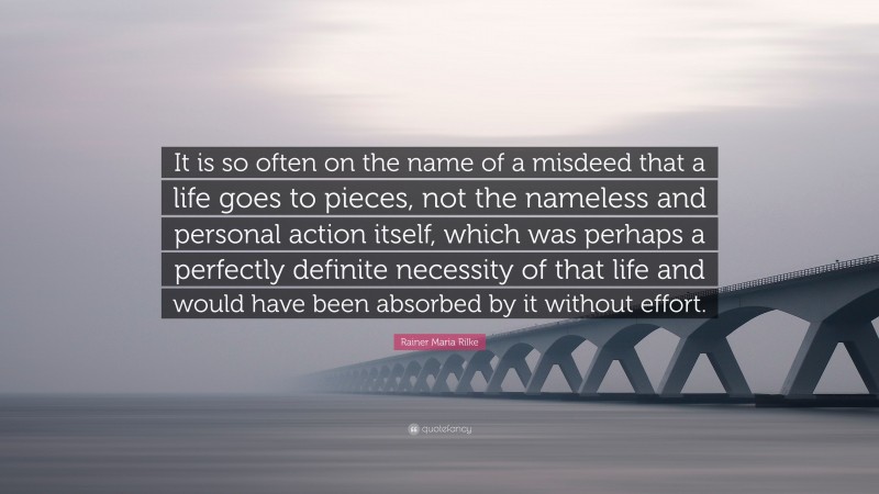 Rainer Maria Rilke Quote: “It is so often on the name of a misdeed that a life goes to pieces, not the nameless and personal action itself, which was perhaps a perfectly definite necessity of that life and would have been absorbed by it without effort.”