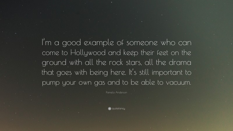 Pamela Anderson Quote: “I’m a good example of someone who can come to Hollywood and keep their feet on the ground with all the rock stars, all the drama that goes with being here. It’s still important to pump your own gas and to be able to vacuum.”