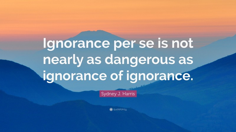 Sydney J. Harris Quote: “Ignorance per se is not nearly as dangerous as ignorance of ignorance.”
