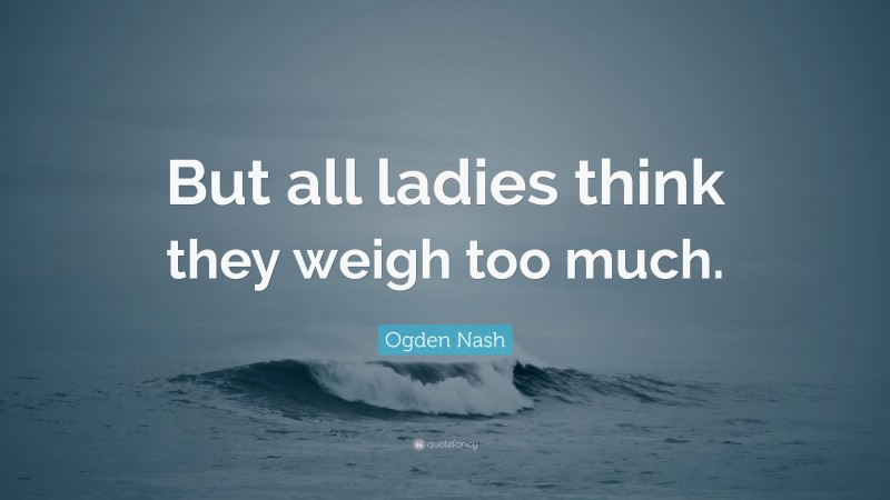 Ogden Nash Quote: “But all ladies think they weigh too much.”