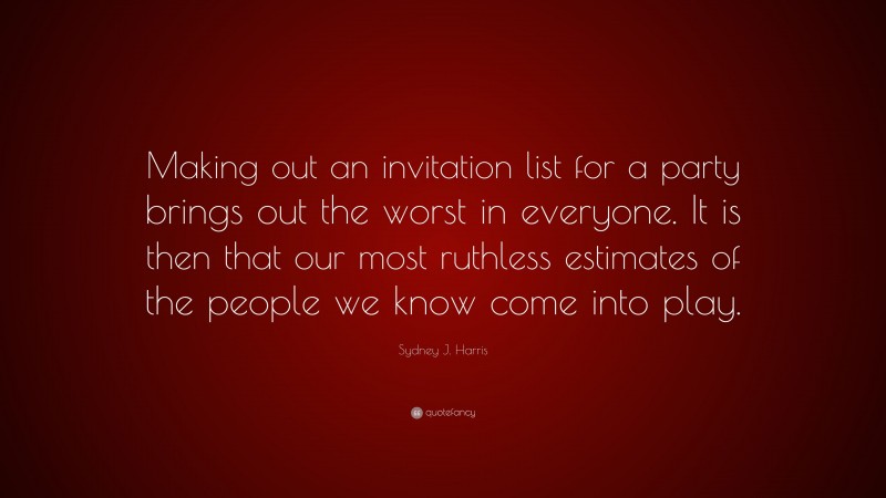 Sydney J. Harris Quote: “Making out an invitation list for a party brings out the worst in everyone. It is then that our most ruthless estimates of the people we know come into play.”