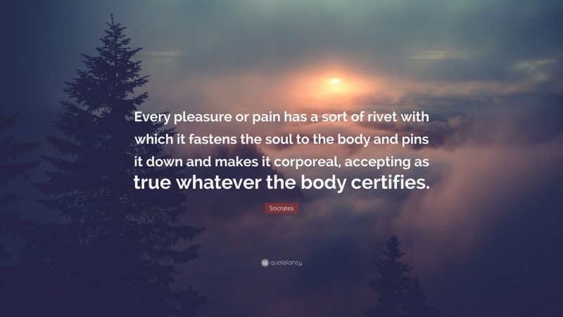 Socrates Quote: “Every pleasure or pain has a sort of rivet with which it fastens the soul to the body and pins it down and makes it corporeal, accepting as true whatever the body certifies.”