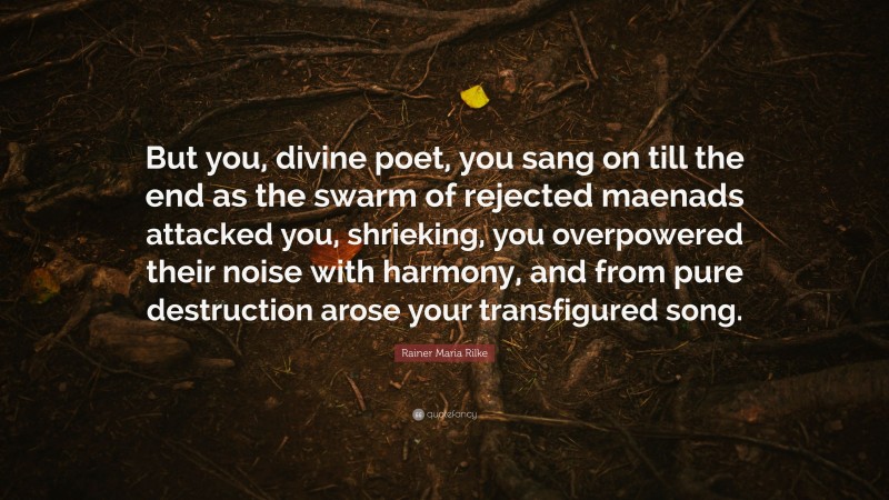 Rainer Maria Rilke Quote: “But you, divine poet, you sang on till the end as the swarm of rejected maenads attacked you, shrieking, you overpowered their noise with harmony, and from pure destruction arose your transfigured song.”