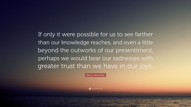 Rainer Maria Rilke Quote: “If only it were possible for us to see farther than our knowledge reaches, and even a little beyond the outworks of our presentiment, perhaps we would bear our sadnesses with greater trust than we have in our joys.”