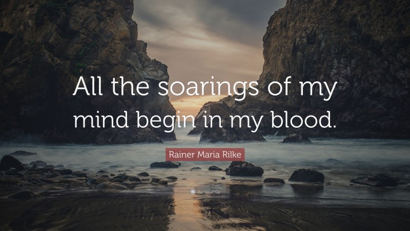 Rainer Maria Rilke Quote: “All the soarings of my mind begin in my blood.”