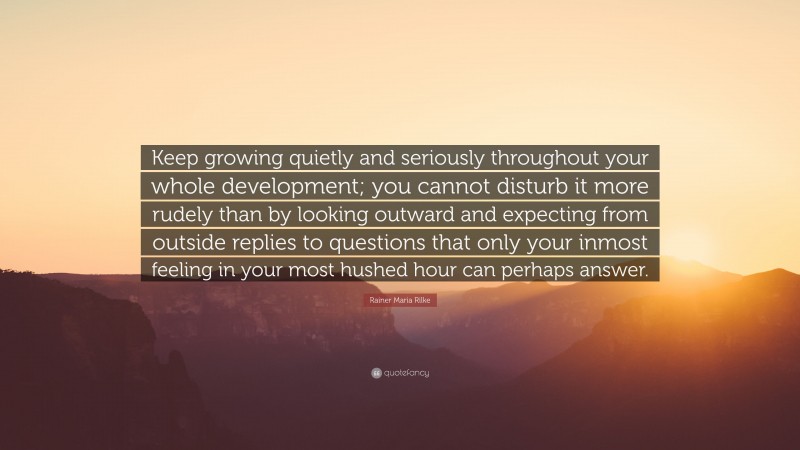 Rainer Maria Rilke Quote: “Keep growing quietly and seriously throughout your whole development; you cannot disturb it more rudely than by looking outward and expecting from outside replies to questions that only your inmost feeling in your most hushed hour can perhaps answer.”