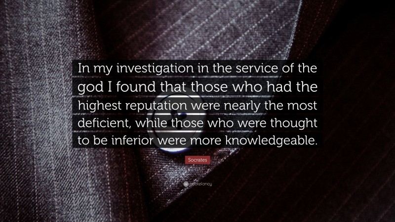 Socrates Quote: “In my investigation in the service of the god I found that those who had the highest reputation were nearly the most deficient, while those who were thought to be inferior were more knowledgeable.”