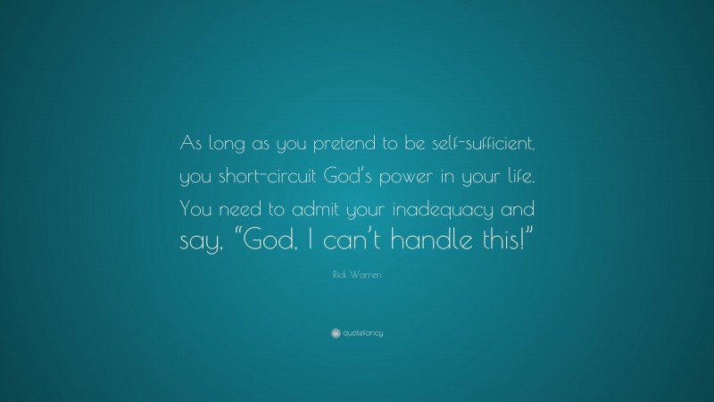 Rick Warren Quote: “As long as you pretend to be self-sufficient, you short-circuit God’s power in your life. You need to admit your inadequacy and say, “God, I can’t handle this!””