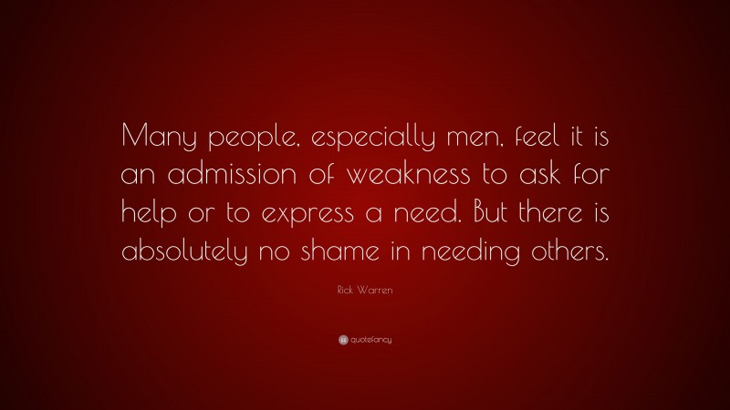 Rick Warren Quote: “Many people, especially men, feel it is an admission of weakness to ask for help or to express a need. But there is absolutely no shame in needing others.”