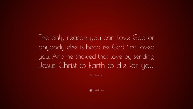 Rick Warren Quote: “The only reason you can love God or anybody else is because God first loved you. And he showed that love by sending Jesus Christ to Earth to die for you.”