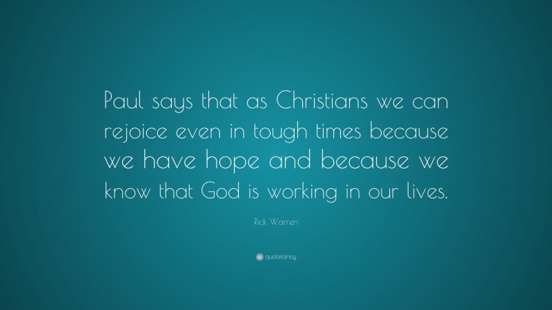 Rick Warren Quote: “Paul says that as Christians we can rejoice even in tough times because we have hope and because we know that God is working in our lives.”