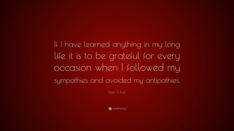 Pearl S. Buck Quote: “If I have learned anything in my long life it is to be grateful for every occasion when I followed my sympathies and avoided my antipathies.”