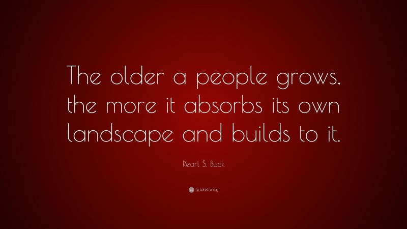 Pearl S. Buck Quote: “The older a people grows, the more it absorbs its own landscape and builds to it.”