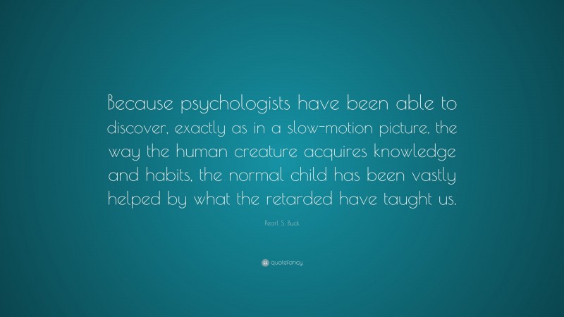 Pearl S. Buck Quote: “Because psychologists have been able to discover, exactly as in a slow-motion picture, the way the human creature acquires knowledge and habits, the normal child has been vastly helped by what the retarded have taught us.”