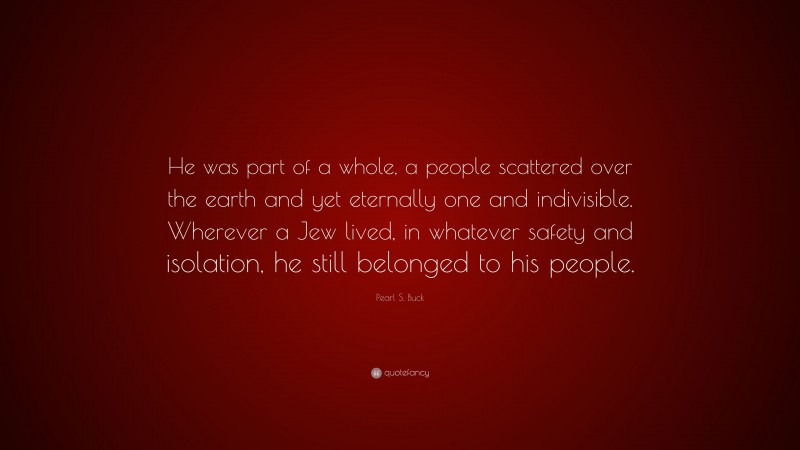 Pearl S. Buck Quote: “He was part of a whole, a people scattered over the earth and yet eternally one and indivisible. Wherever a Jew lived, in whatever safety and isolation, he still belonged to his people.”