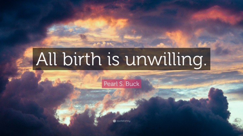 Pearl S. Buck Quote: “All birth is unwilling.”