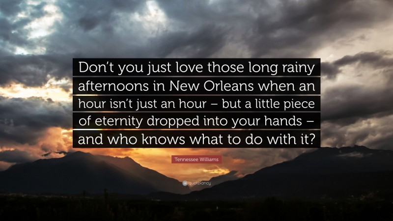 Tennessee Williams Quote: “Don’t you just love those long rainy afternoons in New Orleans when an hour isn’t just an hour – but a little piece of eternity dropped into your hands – and who knows what to do with it?”